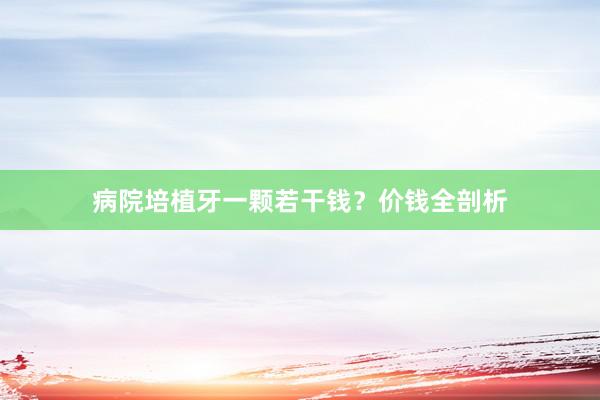 病院培植牙一颗若干钱？价钱全剖析