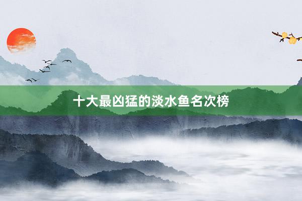 十大最凶猛的淡水鱼名次榜