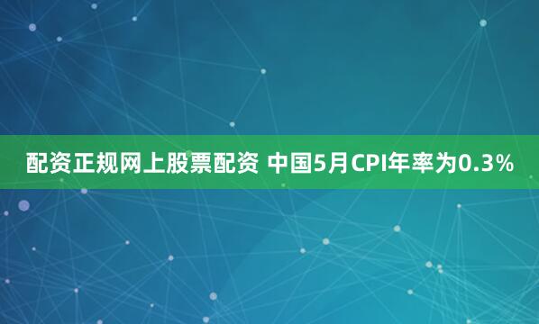 配资正规网上股票配资 中国5月CPI年率为0.3%