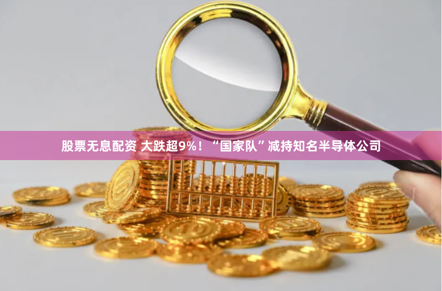 股票无息配资 大跌超9%！“国家队”减持知名半导体公司