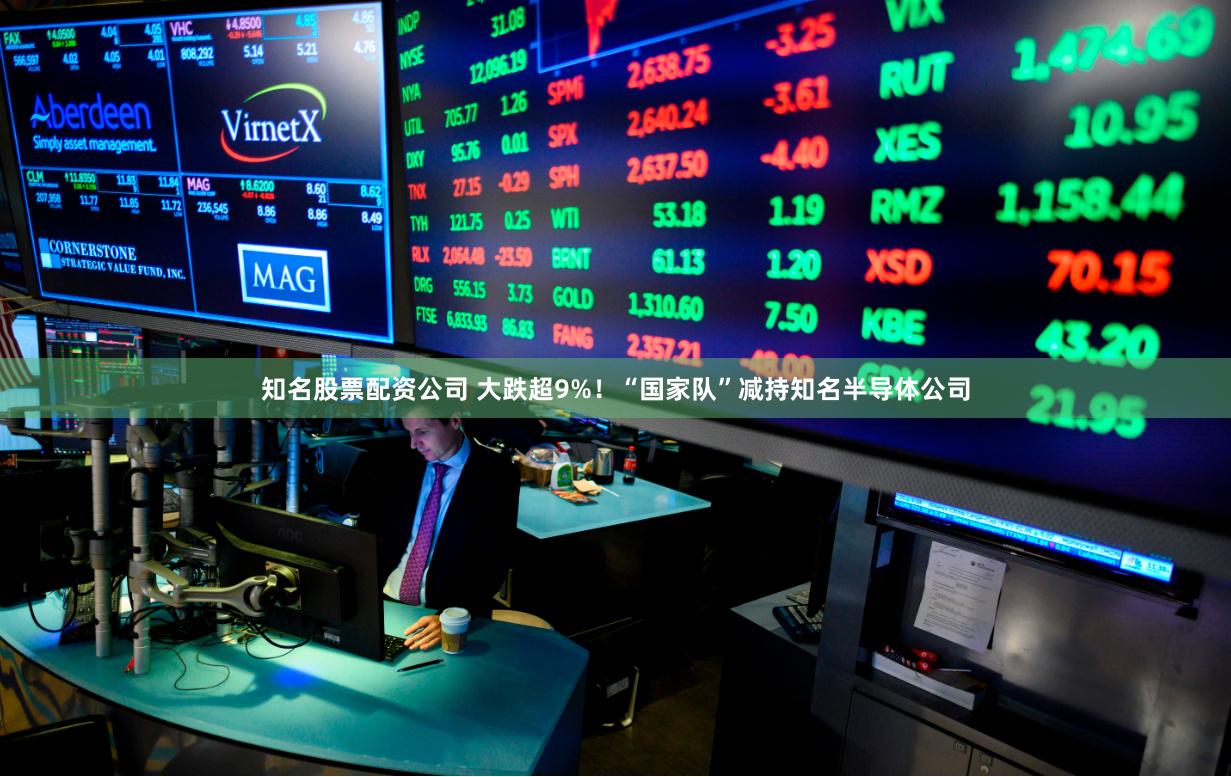 知名股票配资公司 大跌超9%！“国家队”减持知名半导体公司