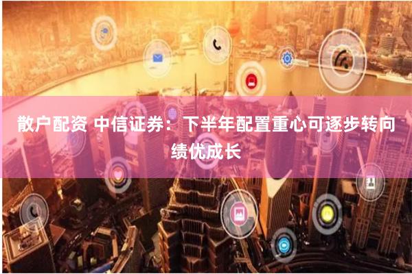 散户配资 中信证券：下半年配置重心可逐步转向绩优成长