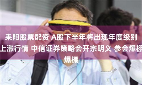耒阳股票配资 A股下半年将出现年度级别上涨行情 中信证券策略会开宗明义 参会爆棚