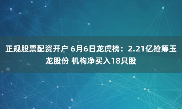 正规股票配资开户 6月6日龙虎榜：2.21亿抢筹玉龙股份 机构净买入18只股