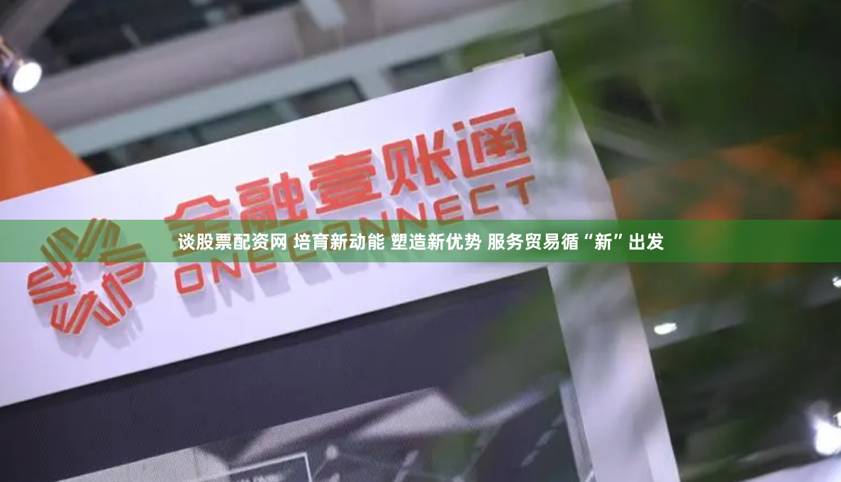 谈股票配资网 培育新动能 塑造新优势 服务贸易循“新”出发