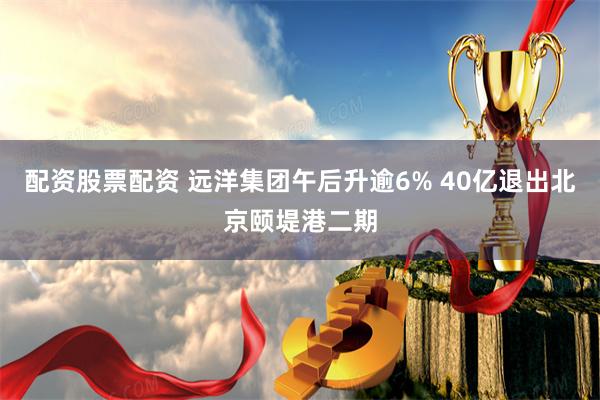 配资股票配资 远洋集团午后升逾6% 40亿退出北京颐堤港二期
