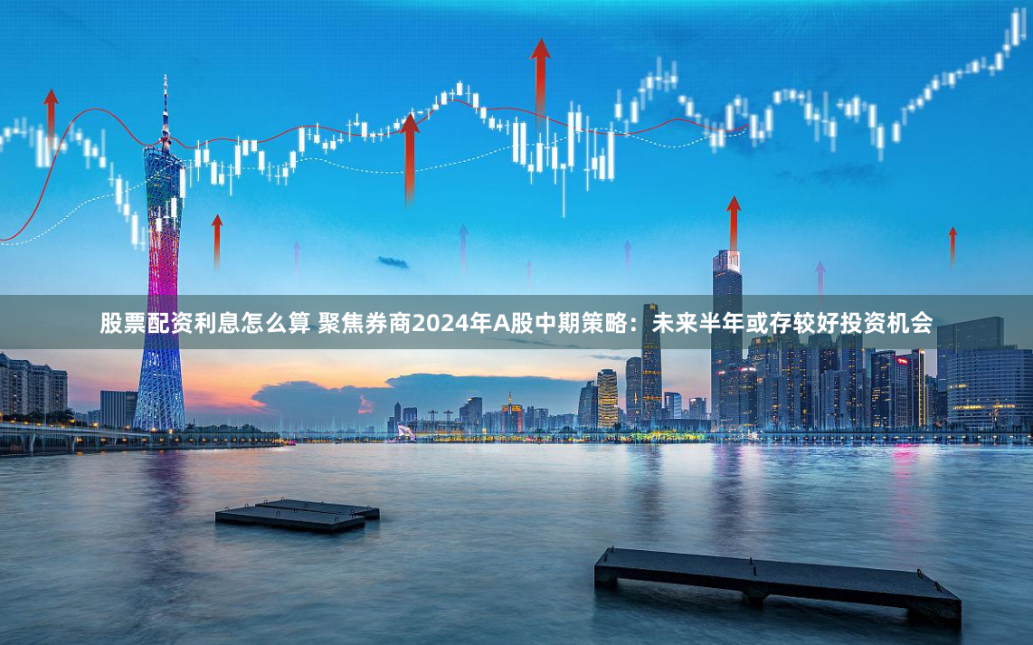 股票配资利息怎么算 聚焦券商2024年A股中期策略：未来半年或存较好投资机会