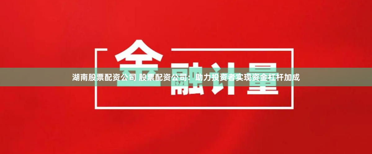 湖南股票配资公司 股票配资公司：助力投资者实现资金杠杆加成