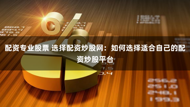 配资专业股票 选择配资炒股网：如何选择适合自己的配资炒股平台