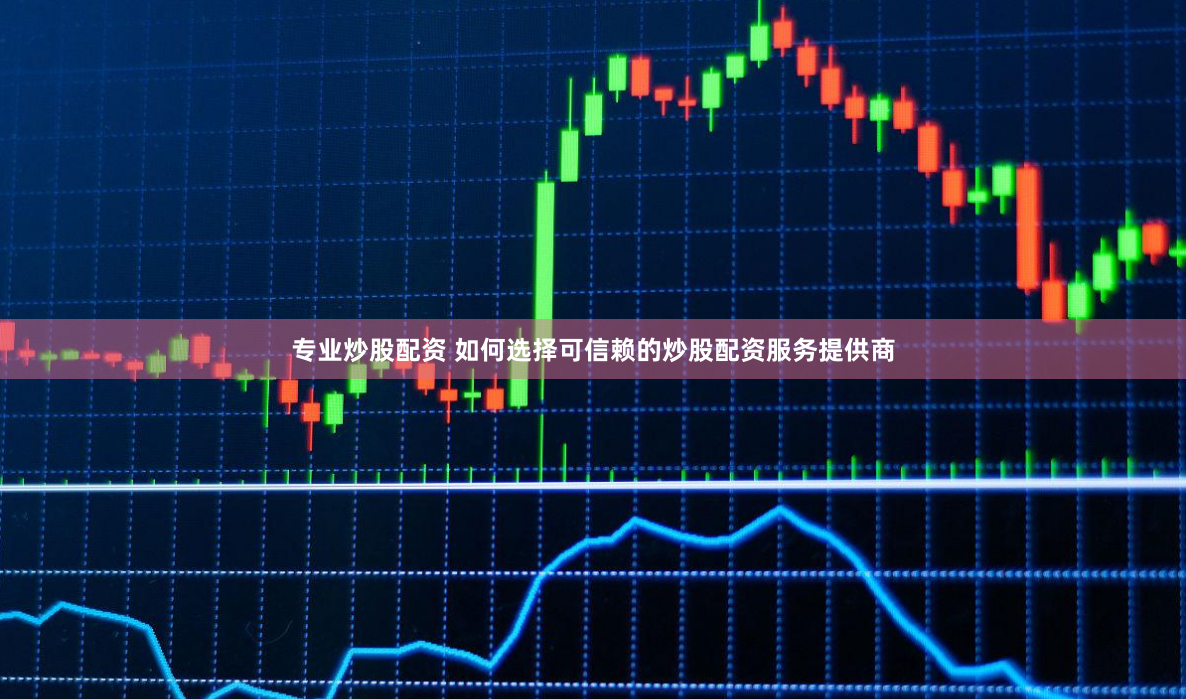 专业炒股配资 如何选择可信赖的炒股配资服务提供商