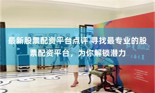 最新股票配资平台点评 寻找最专业的股票配资平台，为你解锁潜力