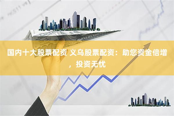 国内十大股票配资 义乌股票配资：助您资金倍增，投资无忧