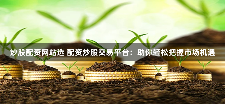 炒股配资网站选 配资炒股交易平台：助你轻松把握市场机遇