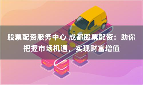 股票配资服务中心 成都股票配资：助你把握市场机遇，实现财富增值