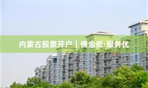 内蒙古股票开户｜佣金低·服务优