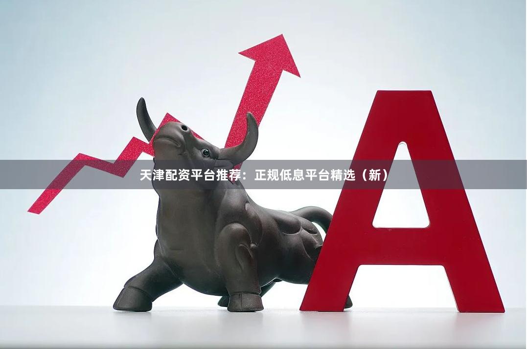 天津配资平台推荐：正规低息平台精选（新）